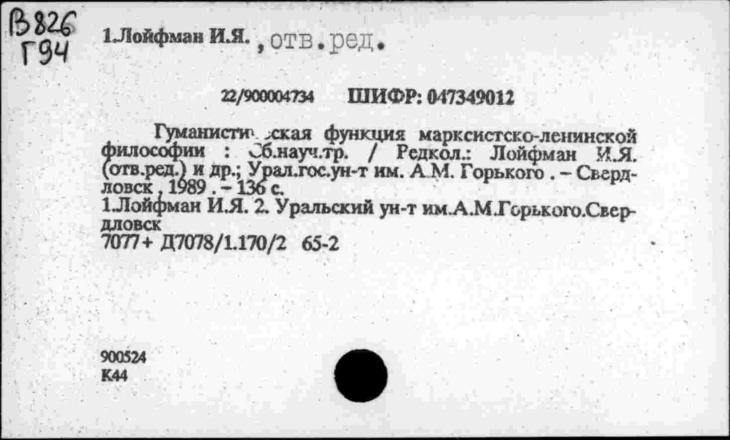 ﻿Г 94
1Лойфман И.Я. | отв # ред
22/900004734 ШИФР: 047349012
Гуманисти» хкая функция марксистско-ленинской философии : Сб.науч.тр. / Редкол.: Лойфман И.Я. (отв.ред.^и др.^Урал.гос.ун-т им. А М. Горького . - Сверд-1Лой(^ман ИЯ. 2. Уральский ун-т им.А.М.Горького.Свер-дловск	г
7077+Д7078/1.170/2 65-2
900524 К44